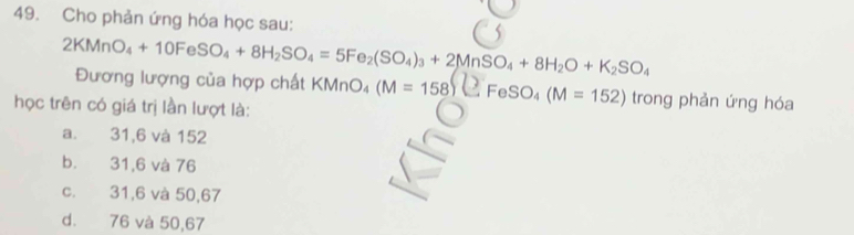 Cho phản ứng hóa học sau:
2KMnO_4+10FeSO_4+8H_2SO_4=5Fe_2(SO_4)_3+2MnSO_4+8H_2O+K_2SO_4 Đương lượng của hợp chất KMnO (M=158)(EFeSO_4(M=152) trong phản ứng hóa
học trên có giá trị lần lượt là:
a. 31,6 và 152
b. 31,6 và 76
c. 31,6 và 50,67
d. 76 và 50,67