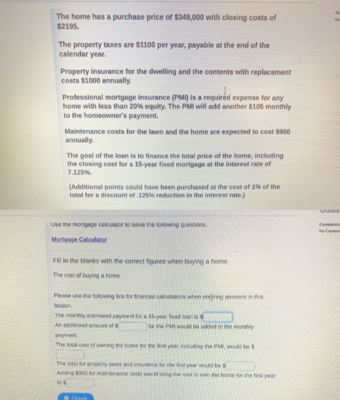 The home has a purchase price of $349,000 with closing costs of
$2195. 
The property taxes are $1100 per year, payable at the end of the 
calendar year. 
Property insurance for the dwelling and the contents with replacement 
costs $1000 annually. 
Professional mortgage insurance (PMI) is a required expense for any 
home with less than 20% equity. The PMI will add another $105 monthly 
to the homeowner's payment. 
Maintenance costs for the lawn and the home are expected to cost $900
annually. 
The goal of the loan is to finance the total price of the home, including 
the closing cost for a 15-year fixed mortgage at the interest rate of
7.125%. 
(Additional points could have been purchased at the cost of 1% of the 
total for a discount of . 125% reduction in the interest rate.) 
onioed 
Use the mortgage calculator to solve the following questions. No Comme Co re t 
Mortgage Calculator 
Fill in the blanks with the correct figures when buying a home. 
The cost of buying a home 
Please use the following link for financial calculations when entring answers in this 
lesson. 
The monthly estimated payment for a 15-year fixed loan is $ □
An additional amount of $ □ for she PMII would be added to the monthly 
payment. 
The total cost of owning the home for the first year, including the PMI, would be $
□
The total for property taxes and insurance for the first year would be $ □
Adding $900 for maintenance costs would bring the cost to own the home for the first year
40 S □ 
● Cherk