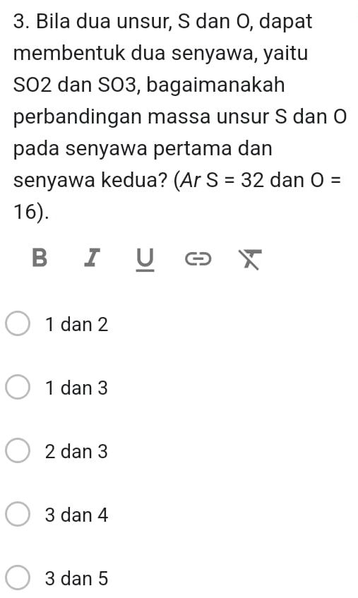 Bila dua unsur, S dan O, dapat
membentuk dua senyawa, yaitu
SO2 dan SO3, bagaimanakah
perbandingan massa unsur S dan O
pada senyawa pertama dan
senyawa kedua? (Ar S=32 dan O=
16).
B I U
1 dan 2
1 dan 3
2 dan 3
3 dan 4
3 dan 5