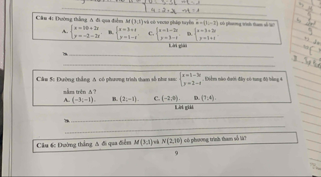 Đường thẳng A đi qua điểm M(3;1) và có vectơ pháp tuyến vector n=(1;-2) có phương trình tham số la?
A. beginarrayl x=10+2t y=-2-2tendarray. B. beginarrayl x=3+t y=1-tendarray.. C. beginarrayl x=1-2t y=3-tendarray.. D. beginarrayl x=3+2t y=1+tendarray.. 
Lời giải
_
_
_
Câu 5: Đường thẳng Δ có phương trình tham số như sau: beginarrayl x=1-3t y=2-tendarray.. Điểm nào dưới đây có tung độ bằng 4_
nằm trên Δ ?
_
A. (-3;-1). B. (2;-1). C. (-2;0). D. (7;4). 
_
_
Lời giải
_
_
_
_
_
_
_
_
Câu 6: Đường thẳng A đi qua điểm M(3;1) và N(2;10) có phương trình tham số là?
_
_
9