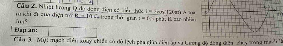 Nhiệt lượng Q do dòng điện có biểu thức i=2cos (120π t) A toả 
ra khi đi qua điện trở R=10Omega trong thời gian t=0,5
Jun? phút là bao nhiêu1(s 
Đáp án: 
Câu 3. Một mạch điện xoay chiều có độ lệch pha giữa điện áp và Cường độ dòng điện chạy trong mạch là