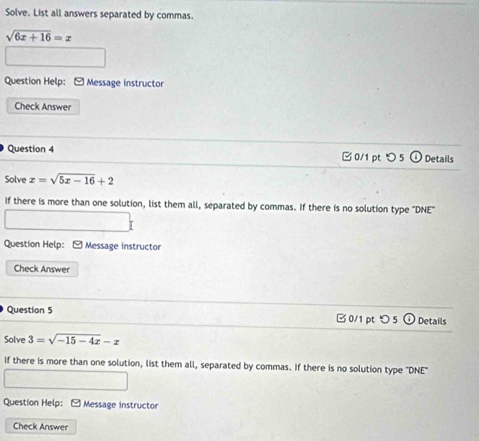 Solve. List all answers separated by commas.
sqrt(6x+16)=x
Question Help: Message instructor
Check Answer
Question 4 0/1 pt つ 5 ⓘ Details
Solve x=sqrt(5x-16)+2
If there is more than one solution, list them all, separated by commas. If there is no solution type "DNE"
Question Help: Message instructor
Check Answer
Question 5 0/1 pt つ 5 ⓘ Details
Solve 3=sqrt(-15-4x)-x
If there is more than one solution, list them all, separated by commas. If there is no solution type "DNE"
Question Help: Message instructor
Check Answer