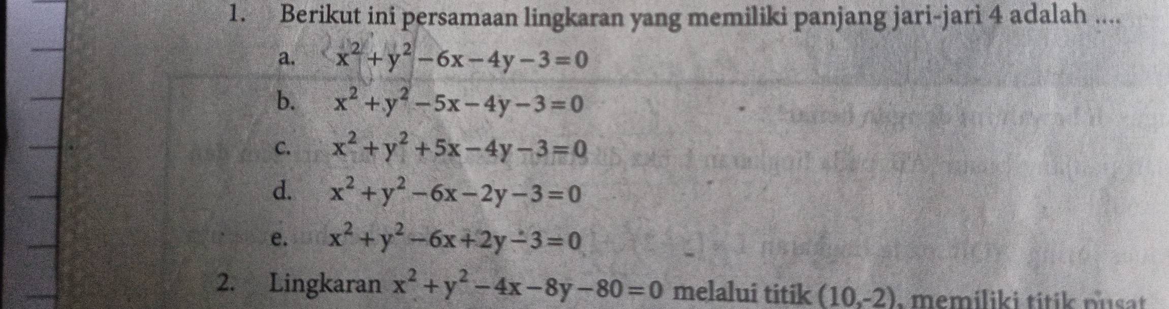 Berikut ini persamaan lingkaran yang memiliki panjang jari-jari 4 adalah ....
a. x^2+y^2-6x-4y-3=0
b. x^2+y^2-5x-4y-3=0
C. x^2+y^2+5x-4y-3=0
d. x^2+y^2-6x-2y-3=0
e. x^2+y^2-6x+2y-3=0
2. Lingkaran x^2+y^2-4x-8y-80=0 melalui titik (10,-2). memiliki titik nusat