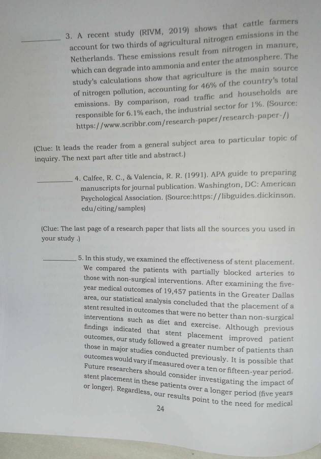 A recent study (RIVM, 2019) shows that cattle farmers 
_account for two thirds of agricultural nitrogen emissions in the 
Netherlands. These emissions result from nitrogen in manure, 
which can degrade into ammonia and enter the atmosphere. The 
study's calculations show that agriculture is the main source 
of nitrogen pollution, accounting for 46% of the country's total 
emissions. By comparison, road traffic and households are 
responsible for 6.1% each, the industrial sector for 1%. (Source: 
https://www.scribbr.com/research-paper/research-paper-/) 
(Clue: It leads the reader from a general subject area to particular topic of 
inquiry. The next part after title and abstract.) 
_ 
4. Calfee, R. C., & Valencia, R. R. (1991). APA guide to preparing 
manuscripts for journal publication. Washington, DC: American 
Psychological Association. (Source:https://libguides.dickinson. 
edu/citing/samples) 
(Clue: The last page of a research paper that lists all the sources you used in 
your study .) 
_5. In this study, we examined the effectiveness of stent placement. 
We compared the patients with partially blocked arteries to 
those with non-surgical interventions. After examining the five-
year medical outcomes of 19,457 patients in the Greater Dallas 
area, our statistical analysis concluded that the placement of a 
stent resulted in outcomes that were no better than non-surgical 
interventions such as diet and exercise. Although previous 
findings indicated that stent placement improved patient 
outcomes, our study followed a greater number of patients than 
those in major studies conducted previously. It is possible that 
outcomes would vary if measured over a ten or fifteen-year period . 
Future researchers should consider investigating the impact of 
stent placement in these patients over a longer period (five years
or longer). Regardless, our results point to the need for medical 
24