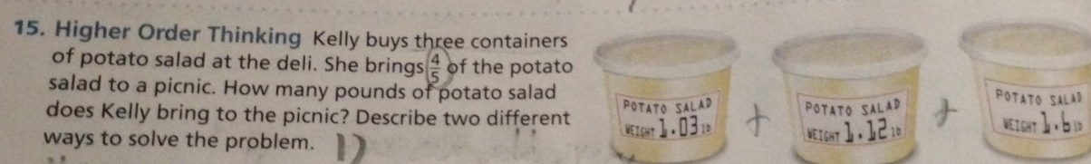 Higher Order Thinking Kelly buys three containers 
of potato salad at the deli. She brings  4/5  of the potato 
salad to a picnic. How many pounds of potato salad 
POTATO SALaD POTatO SALAD 
POTATO SALAD 
does Kelly bring to the picnic? Describe two different WEIGHT l .03 WEIGHT 1.121 1.6
WEIGHT 
ways to solve the problem.