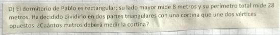 El dormitorio de Pablo es rectangular; su lado mayor mide 8 metros y su perímetro total mide 28
metros. Ha decidido dividirlo en dos partes triangulares con una cortina que une dos vértices 
opuestos. ¿Cuántos metros deberá medir la cortina?