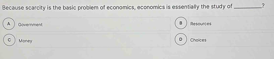 Because scarcity is the basic problem of economics, economics is essentially the study of_ ?
B
A  Government Resources
C  Money
D Choices