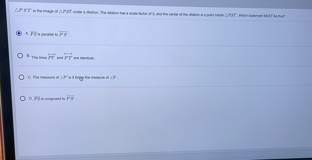 △ P'S'T' is the image of △ PST under a dilation. The dilation has a scale factor of 3, and the center of the dilation is a point inside △ PST. Which statement MUST be true?
A. overline PS is parallel to overline P'S'.
B. The lines overleftrightarrow PT and overleftrightarrow PT are identical.
C. The measure of ∠ P' is 3 times the measure of ∠ P.
D. overline PS is congruent to overline P'S'.