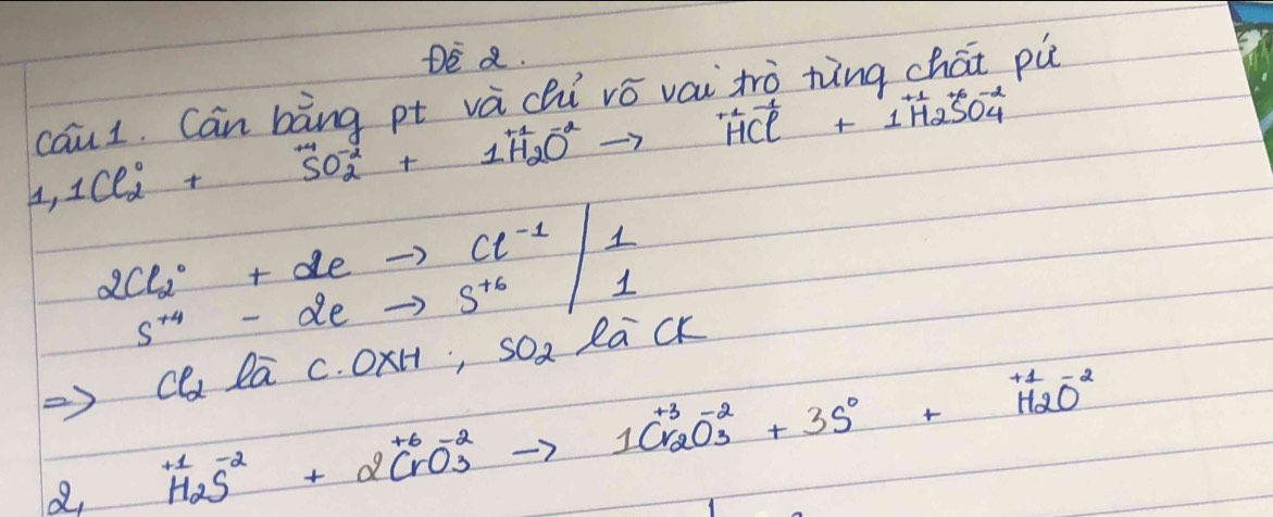 DE a. 
cau1. Can bàng pt và chi vó váitrò ning chái pù
1,1Cl^0_2+SO^-_2+1H_2O^-to HCl^(+1)+1H_2SO^-_4
Rightarrow Cl_2loverline ac.OxH;sO_2eCk
beginarrayr +beginarrayr +2CrO^-_3to 1CrO^(-3)_3to 1Cr_2O^(-2)_3+3S^0+H_2O^(-2)