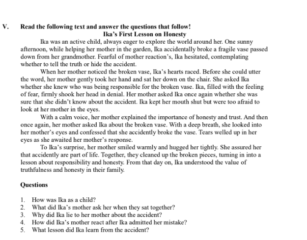 Read the following text and answer the questions that follow! 
Ika’s First Lesson on Honesty 
Ika was an active child, always eager to explore the world around her. One sunny 
afternoon, while helping her mother in the garden, Ika accidentally broke a fragile vase passed 
down from her grandmother. Fearful of mother reaction’s, Ika hesitated, contemplating 
whether to tell the truth or hide the accident. 
When her mother noticed the broken vase, Ika’s hearts raced. Before she could utter 
the word, her mother gently took her hand and sat her down on the chair. She asked Ika 
whether she knew who was being responsible for the broken vase. Ika, filled with the feeling 
of fear, firmly shook her head in denial. Her mother asked Ika once again whether she was 
sure that she didn’t know about the accident. Ika kept her mouth shut but were too afraid to 
look at her mother in the eyes. 
With a calm voice, her mother explained the importance of honesty and trust. And then 
once again, her mother asked Ika about the broken vase. With a deep breath, she looked into 
her mother’s eyes and confessed that she accidently broke the vase. Tears welled up in her 
eyes as she awaited her mother’s response. 
To Ika’s surprise, her mother smiled warmly and hugged her tightly. She assured her 
that accidently are part of life. Together, they cleaned up the broken pieces, turning in into a 
lesson about responsibility and honesty. From that day on, Ika understood the value of 
truthfulness and honesty in their family. 
Questions 
1. How was Ika as a child? 
2. What did Ika’s mother ask her when they sat together? 
3. Why did Ika lie to her mother about the accident? 
4. How did Ika’s mother react after Ika admitted her mistake? 
5. What lesson did Ika learn from the accident?