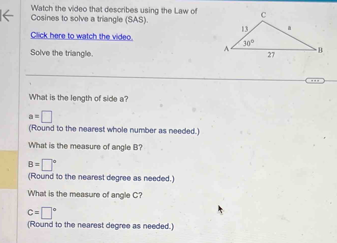 Watch the video that describes using the Law of
Cosines to solve a triangle (SAS).
Click here to watch the video.
Solve the triangle. 
What is the length of side a?
a=□
(Round to the nearest whole number as needed.)
What is the measure of angle B?
B=□°
(Round to the nearest degree as needed.)
What is the measure of angle C?
C=□°
(Round to the nearest degree as needed.)