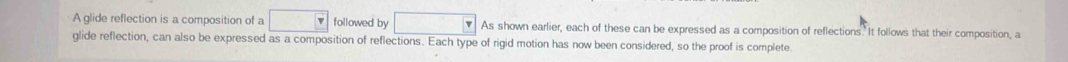 A glide reflection is a composition of a □ F followed by □ As shown earlier, each of these can be expressed as a composition of reflections. It follows that their composition, a 
glide reflection, can also be expressed as a composition of reflections. Each type of rigid motion has now been considered, so the proof is complete