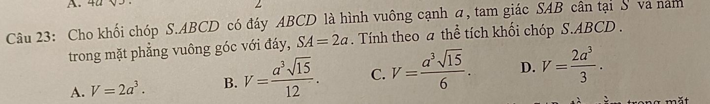 4ª
Câu 23: Cho khối chóp S. ABCD có đáy ABCD là hình vuông cạnh a, tam giác SAB cân tại S và nam
trong mặt phẳng vuông góc với đáy, SA=2a. Tính theo a thể tích khối chóp S. ABCD.
A. V=2a^3. V= a^3sqrt(15)/12 . C. V= a^3sqrt(15)/6 . D. V= 2a^3/3 . 
B.