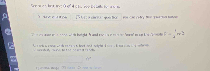 Score on last try: 0 of 4 pts. See Details for more. 
Next question Get a similar question You can retry this question below 
The volume of a cone with height h and radius r can be found using the formula V= 1/3 π r^2h
Sketch a cone with radius 6 feet and height 4 feet, then find the volume. 
If needed, round to the nearest tenth.
ft^3
Question Help; Videa D Pest to farum