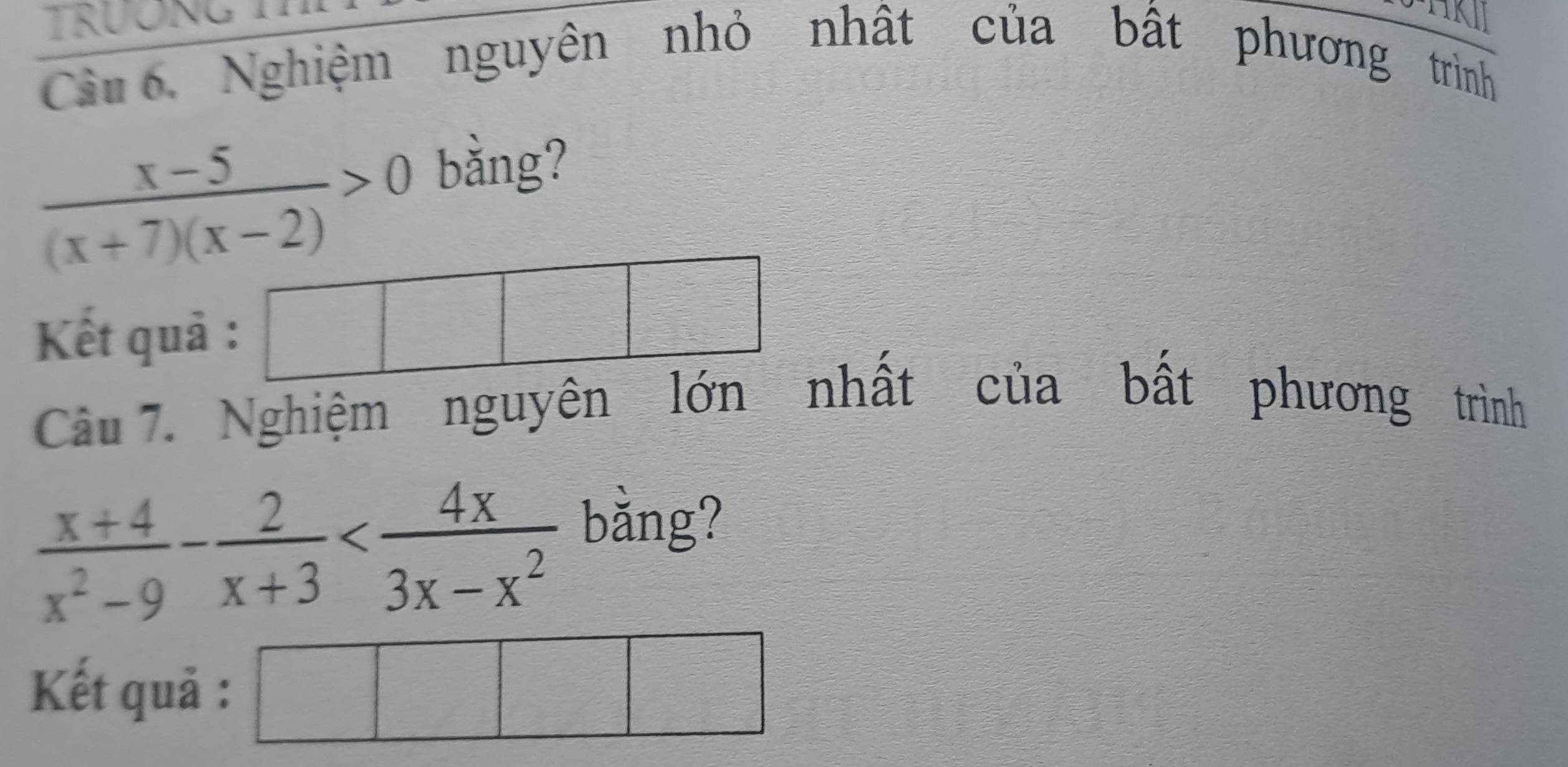 TRÜONG 
Câu 6. Nghiệm nguyên nhỏ nhật của bất phương trình
 (x-5)/(x+7)(x-2) >0
bằng? 
Kết quả : 
Câu 7. Nghiệm nguyên lớn nhất của bất phương trình
 (x+4)/x^2-9 - 2/x+3 
bǎng? 
Kết quả : sqrt() 
frac 1