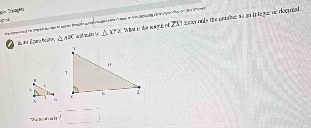 pic: Triangles 
ogress: The movement of the progress bar may be uneven because questions can be worth more or less (including zero) depending on your answer.
overline ZX
I In the figure below, △ ABC is similar to △ XYZ. What is the length of ? Enter only the number as an integer or decimal. 
The solution is □