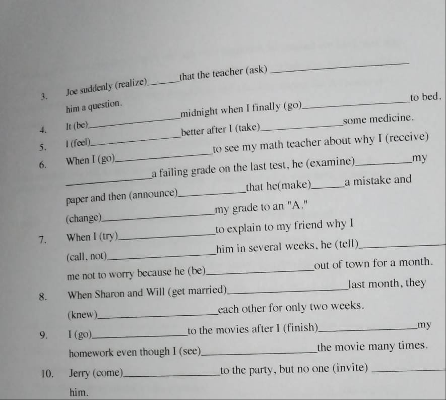 Joe suddenly (realize) _that the teacher (ask) 
_ 
to bed. 
him a question. 
midnight when I finally (go) 
_ 
_better after I (take)_ some medicine. 
4. It (be) 
5. I (feel) 
6. When I (go)_ to see my math teacher about why I (receive) 
a failing grade on the last test, he (examine). 
my 
_paper and then (announce)_ that he(make)_ a mistake and 
(change)_ my grade to an "A." 
7. When I (try)_ to explain to my friend why I 
(call, not)_ him in several weeks, he (tell)_ 
me not to worry because he (be)_ out of town for a month. 
8. When Sharon and Will (get married) _last month, they 
(knew)_ each other for only two weeks. 
9. I (go)_ to the movies after I (finish)_ 
my 
homework even though I (see)_ the movie many times. 
10. Jerry (come)_ to the party, but no one (invite)_ 
him.