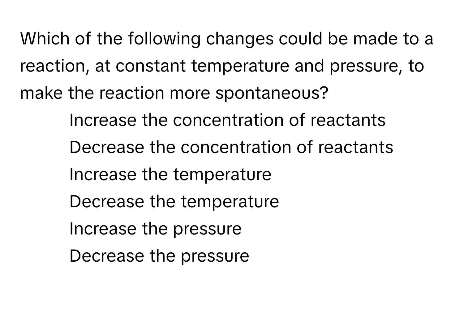 Which of the following changes could be made to a reaction, at constant temperature and pressure, to make the reaction more spontaneous?

1) Increase the concentration of reactants 
2) Decrease the concentration of reactants 
3) Increase the temperature 
4) Decrease the temperature 
5) Increase the pressure 
6) Decrease the pressure