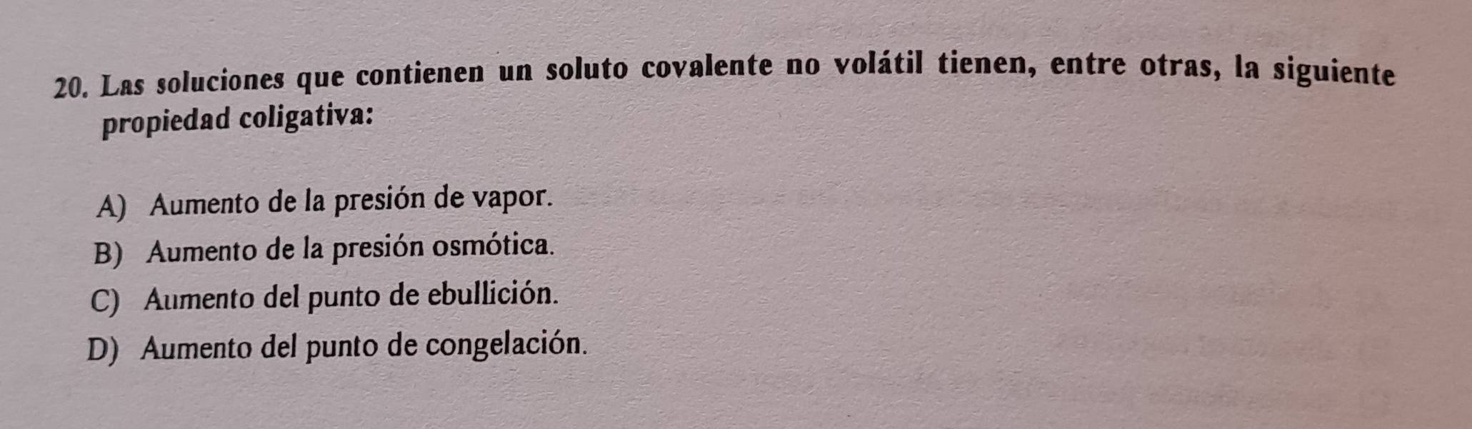 Las soluciones que contienen un soluto covalente no volátil tienen, entre otras, la siguiente
propiedad coligativa:
A) Aumento de la presión de vapor.
B) Aumento de la presión osmótica.
C) Aumento del punto de ebullición.
D) Aumento del punto de congelación.