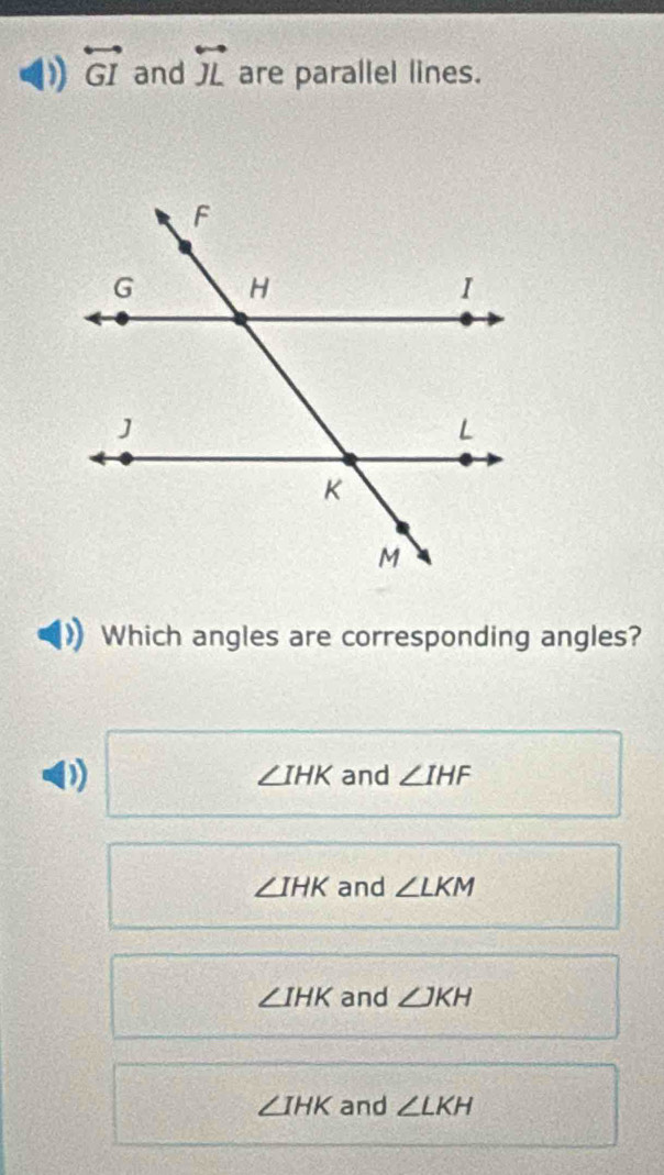 ) overleftrightarrow GI and overleftrightarrow JL are parallel lines.
Which angles are corresponding angles?
∠ IHK and ∠ IHF
∠ IHK and ∠ LKM
∠ IHK and ∠ JKH
∠ IHK and ∠ LKH