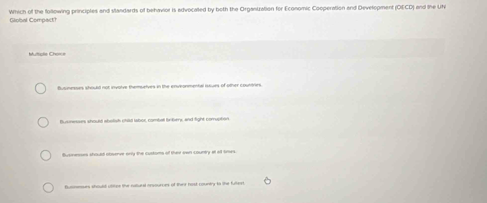 Which of the following principles and standards of behavior is advocated by both the Organization for Economic Cooperation and Development (OECD) and the UN
Global Compact?
Multiple Chaice
Businesses should not involve themselves in the environmental issues of other countries.
Businesses should abolish child labor, combat bribery, and fight corruption
Businesses should observe only the customs of their own country at all times.
Businesses should utilize the natural resources of their host country to the fullest.