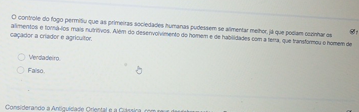 controle do fogo permitiu que as primeiras sociedades humanas pudessem se alimentar melhor, já que podiam cozinhar os S1
caçador a criador e agricultor. alimentos e torná-los mais nutritivos. Além do desenvolvimento do homem e de habilidades com a terra, que transformou o homem de
Verdadeiro.
Falso.
Considerando a Antiguidade Oriental e a Glássica, com seus