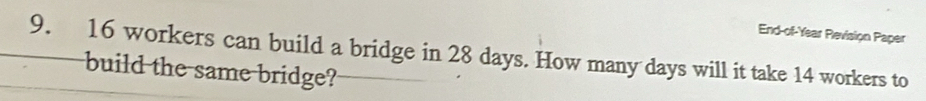 End-of-Year Revision Paper 
9. 16 workers can build a bridge in 28 days. How many days will it take 14 workers to 
build the same bridge?