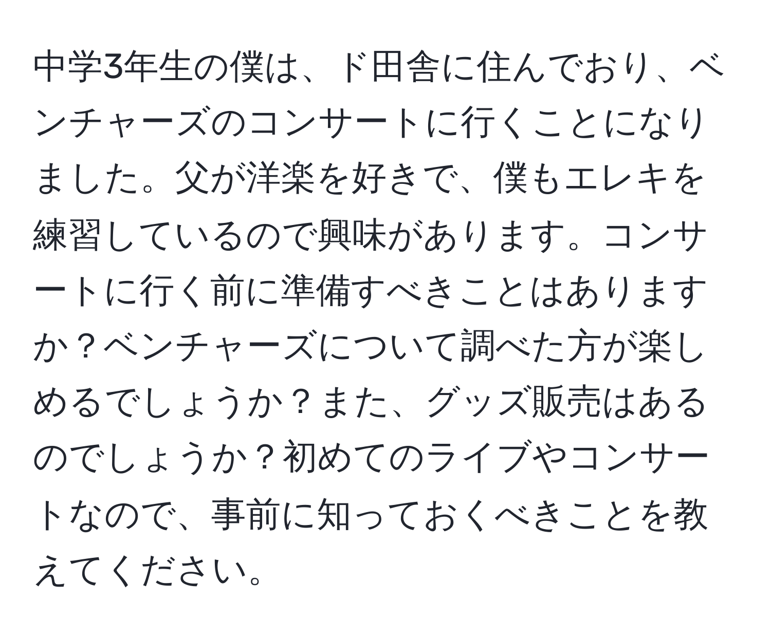 中学3年生の僕は、ド田舎に住んでおり、ベンチャーズのコンサートに行くことになりました。父が洋楽を好きで、僕もエレキを練習しているので興味があります。コンサートに行く前に準備すべきことはありますか？ベンチャーズについて調べた方が楽しめるでしょうか？また、グッズ販売はあるのでしょうか？初めてのライブやコンサートなので、事前に知っておくべきことを教えてください。