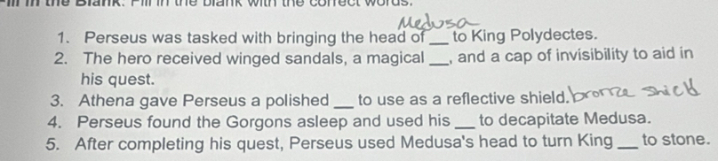 im the Blank. Fillin the blank with the correct words. 
1. Perseus was tasked with bringing the head of _to King Polydectes. 
2. The hero received winged sandals, a magical _, and a cap of invisibility to aid in 
his quest. 
3. Athena gave Perseus a polished _to use as a reflective shield. 
4. Perseus found the Gorgons asleep and used his _to decapitate Medusa. 
5. After completing his quest, Perseus used Medusa's head to turn King _to stone.