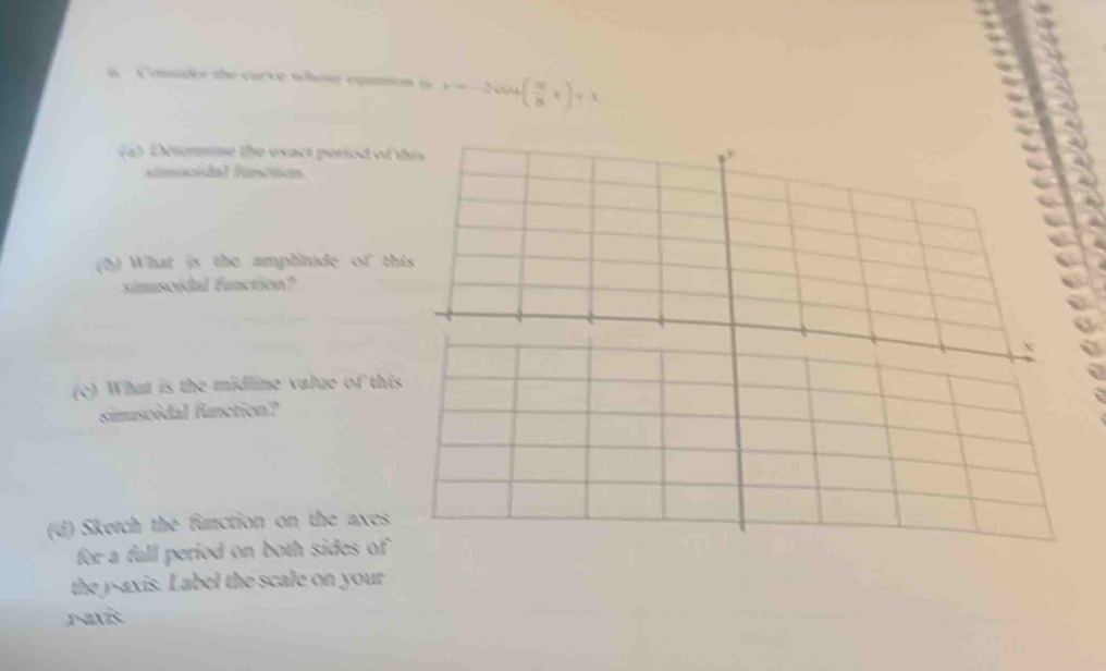 a Consdor the curve whose eqamion i x=_  ( 9/8 x)y-1
a) Detormine the exact period of t 
smioital functión 
(h) What is the amplitude of thi 
simsoidal function? 
(c) What is the midline value of this 
simusoidal function? 
(d) Sketch the function on the axes 
for a fall period on both sides of 
the y-axis. Label the scale on your 
raxis.