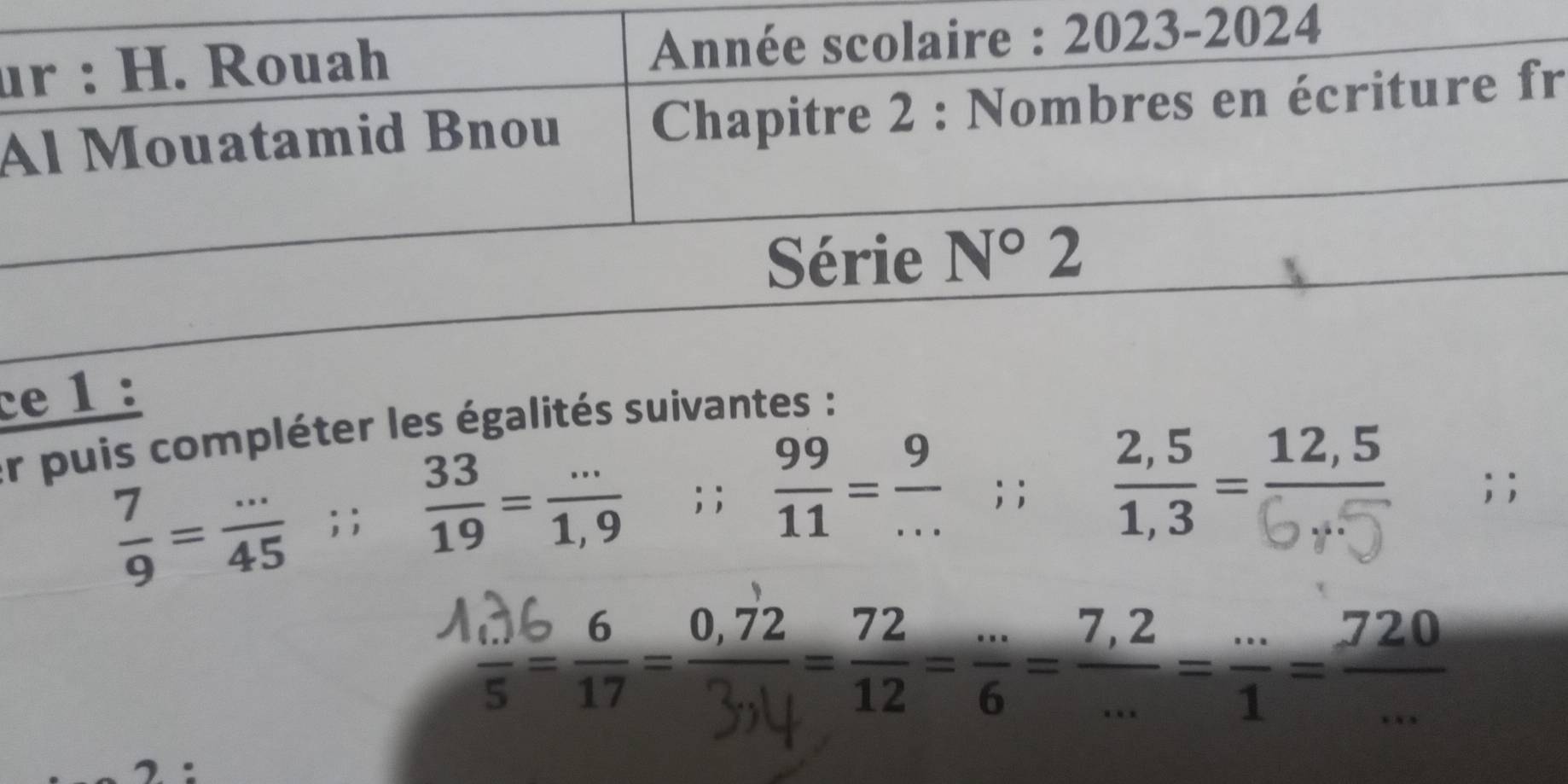 ur : H. Rouah Année scolaire : 2023-2024 
Al Mouatamid Bnou Chapitre 2 : Nombres en écriture fr 
Série N°2
ce 1 : 
er puis compléter les égalités suivantes :
 7/9 = (...)/45 ;;  33/19 = (...)/1,9 ; ;  99/11 = 9/... ; ; ; ;