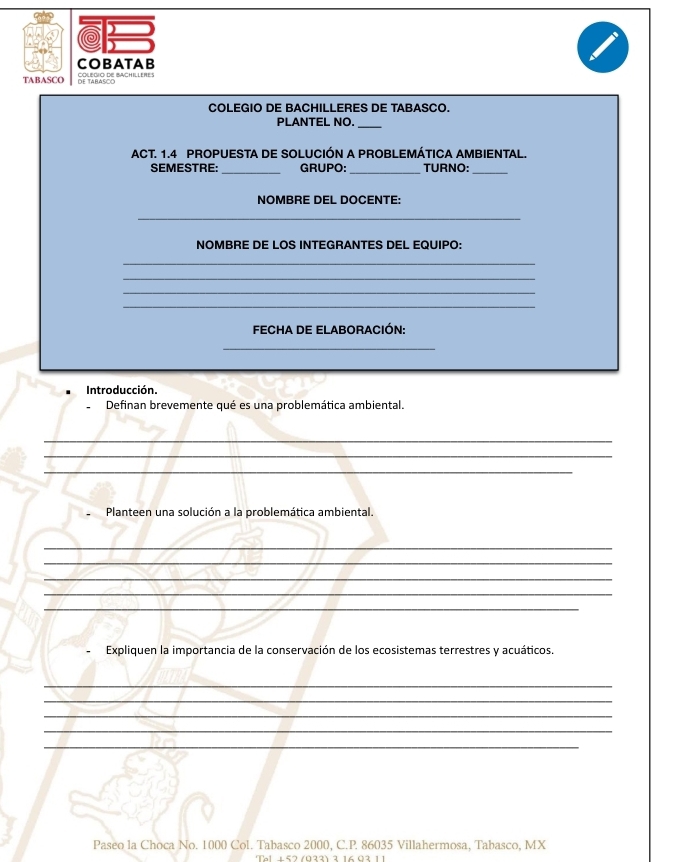 COBATAB 
TABASCO df TAR ES ACHLLEes 
COLEGIO DE BACHILLERES DE TABASCO. 
PLANTEL NO. 
_ 
ACT. 1.4 PROPUESTA DE SOLUCIÓN A PROBLEMÁTICA AMBIENTAL. 
SEMESTRE:_ GRUPO: _TURNO:_ 
NOMBRE DEL DOCENTE: 
_ 
NOMBRE DE LOS INTEGRANTES DEL EQUIPO: 
_ 
_ 
_ 
_ 
FECHA DE ELABORACIÓN: 
_ 
Introducción. 
Definan brevemente qué es una problemática ambiental. 
_ 
_ 
_ 
Planteen una solución a la problemática ambiental. 
_ 
_ 
_ 
_ 
_ 
Expliquen la importancia de la conservación de los ecosistemas terrestres y acuáticos. 
_ 
_ 
_ 
_ 
_ 
Paseo la Choca No. 1000 Col. Tabasco 2000, C. P. 86035 Villahermosa, Tabasco, MX 
Tal ⊥57 (033) 3 16 02 11