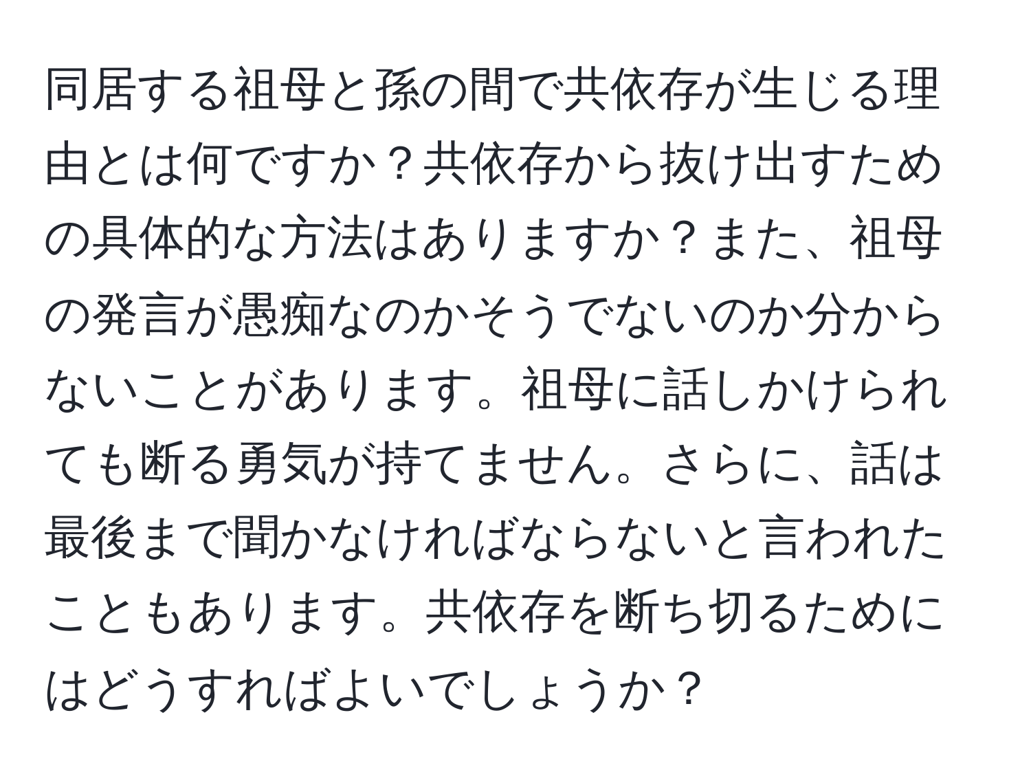 同居する祖母と孫の間で共依存が生じる理由とは何ですか？共依存から抜け出すための具体的な方法はありますか？また、祖母の発言が愚痴なのかそうでないのか分からないことがあります。祖母に話しかけられても断る勇気が持てません。さらに、話は最後まで聞かなければならないと言われたこともあります。共依存を断ち切るためにはどうすればよいでしょうか？