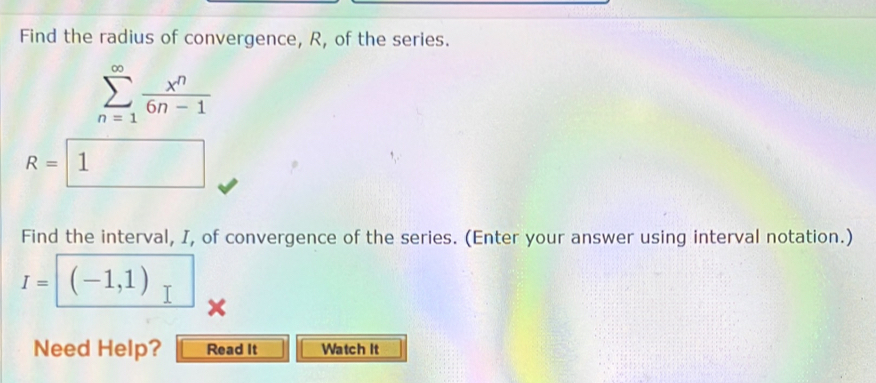 Find the radius of convergence, R, of the series.
sumlimits _(n=1)^(∈fty) x^n/6n-1 
R=1
Find the interval, I, of convergence of the series. (Enter your answer using interval notation.)
I= (-1,1)
Need Help? Read It Watch It