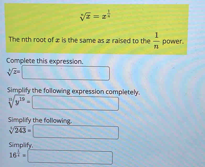 sqrt[n](x)=x^(frac 1)n
The nth root of x is the same as x raised to the  1/n  power. 
Complete this expression.
sqrt[b](z)=
_  
Simplify the following expression completely.
sqrt[15](y^(19))= (-x^(2)(x-3))
□ 
Simplify the following.
sqrt[5](243)= = □
Simplify.
16^(frac 1)4=□