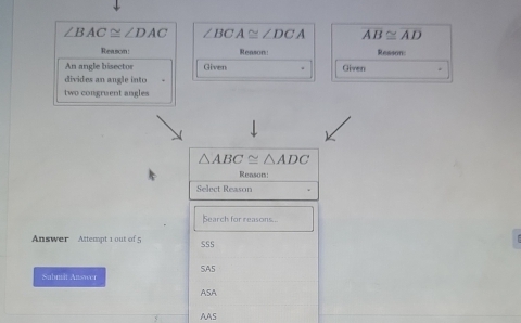 ∠ BAC≌ ∠ DAC ∠ BCA≌ ∠ DCA overline AB≌ overline AD
Reasom: Reason: Resson:
An angle bisector Given Given
divides an angle into
two congruent angles
△ ABC≌ △ ADC
Reason:
Select Reason
Search for reasons...
Answer Attempt 1 out of 5 SSS
Submi Answer SA5
ASA
AAS