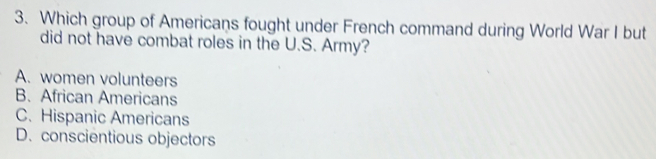 Which group of Americans fought under French command during World War I but
did not have combat roles in the U.S. Army?
A. women volunteers
B. African Americans
C. Hispanic Americans
D. conscientious objectors