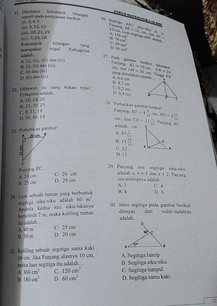 Diketahui kelompok bilangan
F or us Matematika ix s mP
(i). 3, 4, 5
seperti pada pernyataan berikut. 26. Segitiga ABC siku-siku di A AB=12
(ii). 5, 12, 13
Panjang 13
(iii). 20, 21, 29
cm, dan BC=
A. 156cm^2 s segitiga ABC adalah
(iv). 7, 24, 28 B. 78cm^2
C.
Kekompok bilangan yang D. 60cm^2
merupakan tripel Pythagoras
30cm^2
adalah…
A. (i), (ii), (iii) dan (iv)
27. Pada gambar berikut diketahuí
Panjang
B. (i), (ii) dan (iii)
cm,dan
C. (i) dan (iii)
D. (ii) dan (iv) LM=26cm. KL=10cm,KM=24. Tinggi KN
yang mendekati adalah...
A. 4.6 cm
B. 4,7 cm
22. Dibawah ini yang bukan tripel C. 9,2 cm
Pytagoras adalah… D. 9,4 cm
A. 10, 24, 26
B. 21, 20, 29
28. Perhatikan gambar berikut!
C. 8, 11, 19 Panjang AD=4 8/13 cm,BD=1 12/13 
D. 50, 48, 14
cm, dan CD=11 1/13  Panjang AC
23. Perhatikan gambar!
adalah…cm.
A. 10 1/13 
B. 11 12/13 
C. 12
D. 13
29. Panjang sisi segitiga siku-siku
Panjang BC...
A. 24 cm C. 26 cm
adalah x, x+1 dan
B. 25 cm D. 29 cm x+2 Panjang
sisi miringnya adalah….
A. 3 C. 4
24. Luas sebuah taman yang berbentuk B. 4
D. 6
segitiga siku-siku adalah 60m^2.
Apabila kedua sisi siku-sikunya 30. Jenis segitiga pada gambar berikut
berselisih 7 m, maka keliling taman
ditinjau dari sudut-sudutnya
adalah…
itu adalah… .
A. 40 m C. 25 cm
B. 30 m D. 20 cm
25. Keliling sebuah segitiga sama kaki 
36 cm. Jika Panjang alasnya 10 cm, A. Segitiga lancip
maka luas segitiga itu adalah… B. Segitiga siku-siku
A. 360cm^2 C. 120cm^2 C. Segitiga tumpul
B. 180cm^2 D. 60cm^2 D. Segitiga sama kaki
72