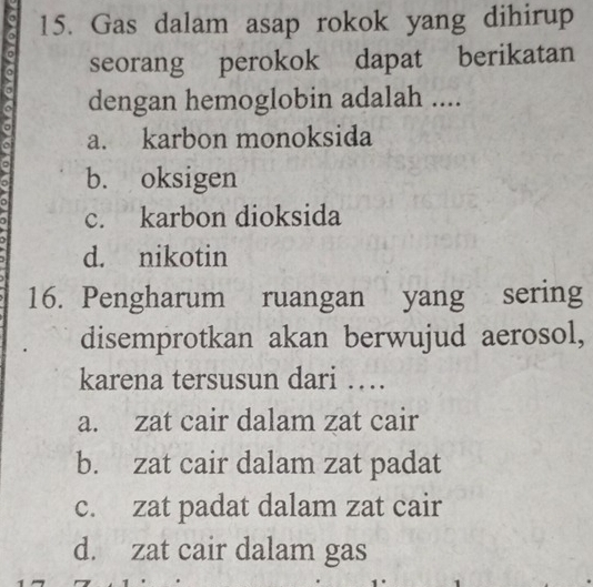 Gas dalam asap rokok yang dihirup
seorang perokok dapat berikatan
dengan hemoglobin adalah ....
a
a. karbon monoksida
b. oksigen
c. karbon dioksida
d. nikotin
16. Pengharum ruangan yang sering
disemprotkan akan berwujud aerosol,
karena tersusun dari …
a. zat cair dalam zat cair
b. zat cair dalam zat padat
c. zat padat dalam zat cair
d. zat cair dalam gas