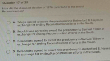 of 2:5
How did the disputed election of 1876 contribute to the end of
Reconstruction?
A. Whigs agreed to award the presidency to Rutherford I. Hayes in
exchange for ending Reconstruction efforts in the South.
8. Republicans agreed to award the presidency to Samuel Tilden in
exchange for ending Reconstruction efforts in the South.
C. Democrats agreed to award the presidency to Samuel Tilden in
exchange for ending Reconstruction efforts in the South.
D. Democrats agreed to award the presidency to Rutherford B. Hayes
in exchange for ending Reconstruction efforts in the South.