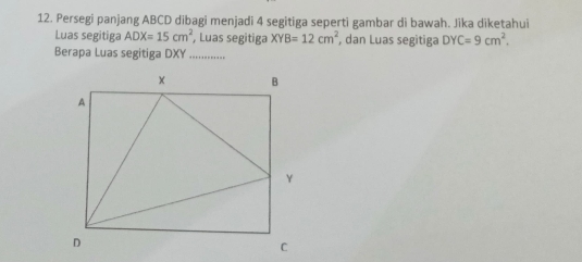 Persegi panjang ABCD dibagi menjadi 4 segitiga seperti gambar di bawah. Jika diketahui 
Luas segitiga ADX=15cm^2 , Luas segitiga XYB=12cm^2 , dan Luas segitiga DYC=9cm^2. 
Berapa Luas segitiga DXY..............