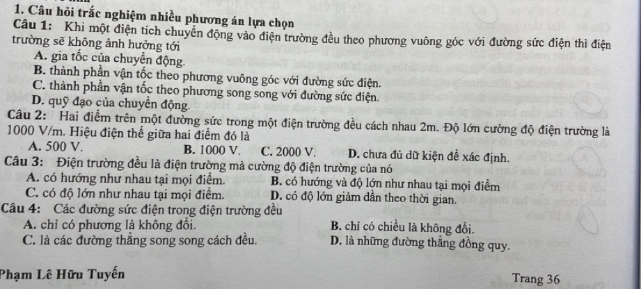 Câu hỏi trắc nghiệm nhiều phương án lựa chọn
Câu 1: Khi một điện tích chuyển động vào điện trường đều theo phương vuông góc với đường sức điện thì điện
trường sẽ không ảnh hưởng tới
A. gia tốc của chuyển động.
B. thành phần vận tốc theo phương vuông góc với đường sức điện.
C. thành phần vận tốc theo phương song song với đường sức điện.
D. quỹ đạo của chuyển động.
Câu 2: Hai điểm trên một đường sức trong một điện trường đều cách nhau 2m. Độ lớn cường độ điện trường là
1000 V/m. Hiệu điện thế giữa hai điểm đó là
A. 500 V. B. 1000 V. C. 2000 V. D. chưa đủ dữ kiện đề xác định.
Câu 3: Điện trường đều là điện trường mà cường độ điện trường của nó
A. có hướng như nhau tại mọi điểm. B. có hướng và độ lớn như nhau tại mọi điểm
C. có độ lớn như nhau tại mọi điểm. D. có độ lớn giảm dẫn theo thời gian.
Câu 4: Các đường sức điện trong điện trường đều
A. chỉ có phương là không đổi. B. chỉ có chiều là không đồi.
C. là các đường thắng song song cách đều. D. là những đường thẳng đồng quy.
Phạm Lê Hữu Tuyến Trang 36