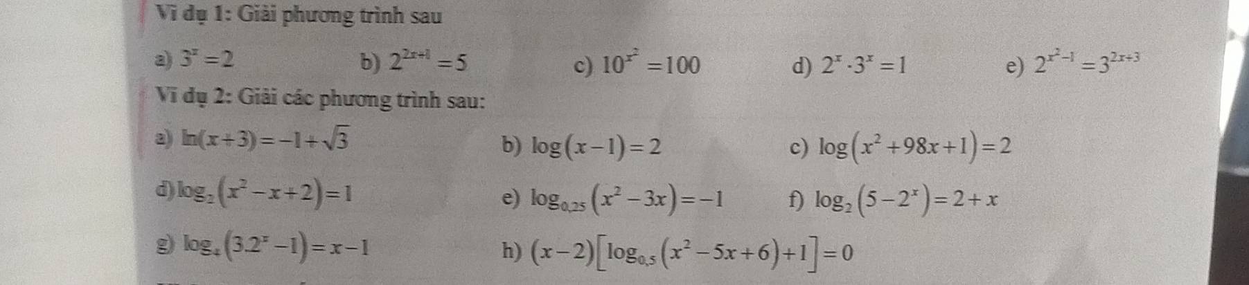 Vi i dụ 1: Giải phương trình sau a 
a) 3^x=2 b) 2^(2x+1)=5 c) 10^(x^2)=100 d) 2^x· 3^x=1 e) 2^(x^2)-1=3^(2x+3)
Vi dụ 2: Giải các phương trình sau: 
a) ln (x+3)=-1+sqrt(3)
b) log (x-1)=2 c) log (x^2+98x+1)=2
d) log _2(x^2-x+2)=1 e) log _0.25(x^2-3x)=-1 f) log _2(5-2^x)=2+x
g log _4(3.2^x-1)=x-1
h) (x-2)[log _0.5(x^2-5x+6)+1]=0