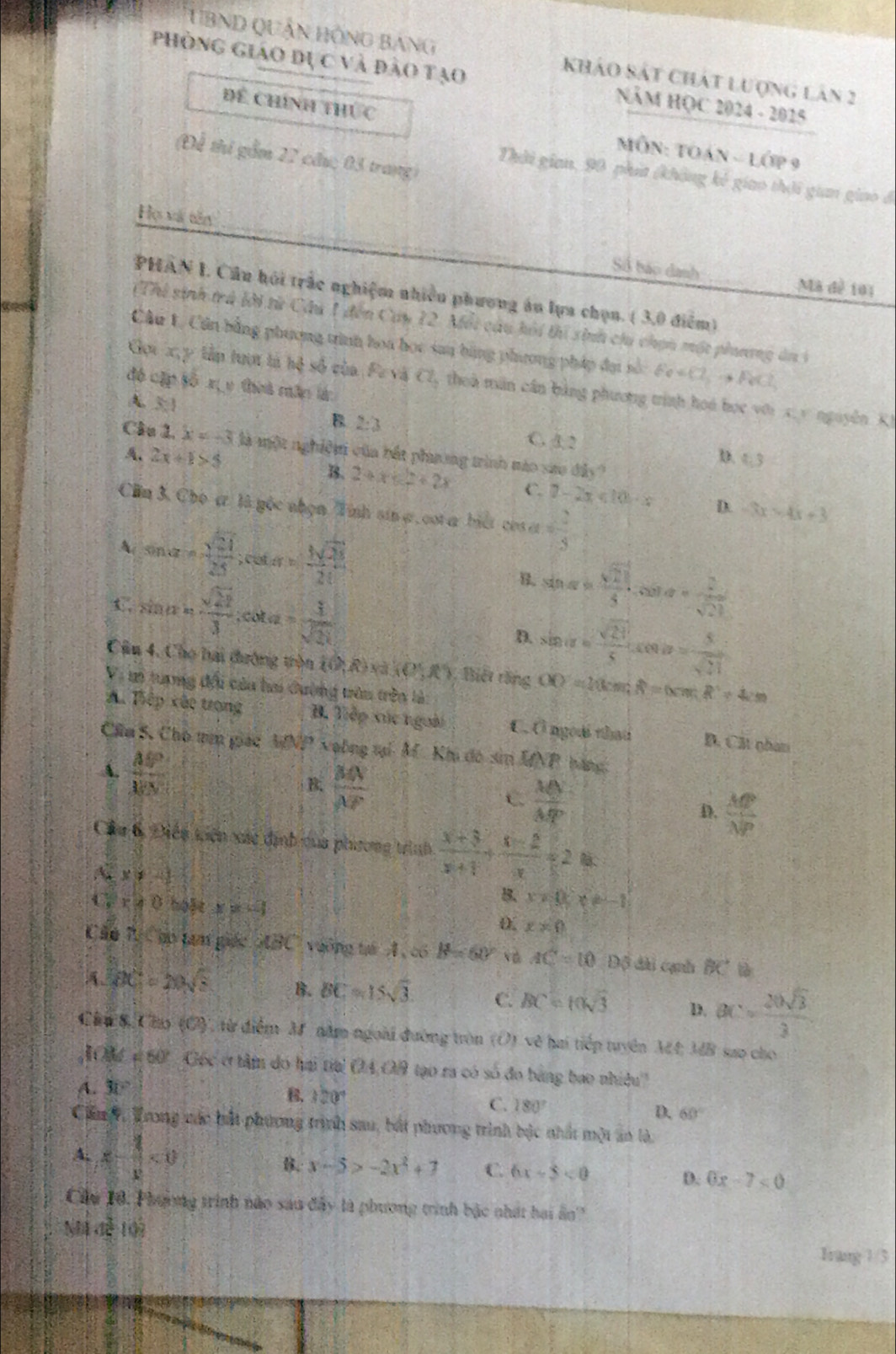 TBND QUậN HồNg BanG khảo sát Chát lượng lân 2
Phòng giáo dực và đào tạo NăM HỌC 2024 - 2025
Để Chính thức  MÔN: TOán - lớp 9
(Để thí gầm 22 cầu; 03 trang)
Thời gian, 90 phí (không kê giao thời gian giao ở
Họ vã tên Số báo danh:
Mã đề 101
PHAN I. Cầu hội trắc nghiệm nhiều phương án lựa chọn. ( 3,0 điểm)
(Thỉ sinh trú lời từ Cầu 1 đến Cây 12. Mỗi câu hỏi tí sinh chi chọn một phương ân 3
Câu 1. Cân bằng phương tình hoa học sau bằng phương pháp đại số Fe
độ cập số xị y theà mân là
Gọi x,y tầp tượt tả hệ số của. Fe và Cl , thoà măn cần bằng phương trình hoá học với x.v nguyên K)
A. 3:1
B 2:3
C. 3. 2
Cầu 1. x=-3 là một nghiệm của bắt phơng trình mào sao dii)
5、 2x+1>5
D. 4.3=
B. 2+x≤ 2+2x C. 7-2x<10· x D. -3x=4x+3
Cln 3. Cho ự là gốc nhẹn Tỉnh sin ợ, cot a biết cos a= 2/3 
A( sin alpha =sqrt(frac 21)25; Louter=frac 5frac 1sqrt(25) sin alpha = sqrt(21)/5 .cos alpha = 2/sqrt(21) 
C, sin alpha = sqrt(21)/3 ;cot alpha = 1/sqrt(21)  D. sin ide= sqrt(21)/5 ,cos io= 5/sqrt(21) 
Câu 4, Cho hai đường tròn  (lambda ,R) Và (0,R) 1, Biết răng OD=20cm,R=(xm,R^2=4cm
Vi mi trợng đổi của ha đường trên trên là:
A. Tiếp xãc trong B. Tiếp xúc ngoài C. Ở ngoài that B. Cát nhan
Chu S, Cho trm giác MNP voông tại M Khi đó si MNP háng:
A.  AP/AC 
B.  MN/NF 
C  MN/MP 
D.  MP/NP 
Cầu 6 Điền tiện xác định của phương trình  (x+3)/x+1 + (x-2)/x =2m
A x!= -1
B. x!= 0;x!= -1
C x!= 0 helt x=-1 x!= 0
0
Cău T Cáo tam giác oBC vuỡng tá A , có B=60° v AC=10 Độ dài cạnh BC tà
A BC=20sqrt(5) B. BC=15sqrt(3) C. BC=10sqrt(3) D. BC= 20sqrt(3)/3 
Câu 8 Cho (C), từ điểm M năm ngoài đường tròn (O) vẽ hai tiếp tuyên M#4; MB sao cho
Mể  e 60° Gốc c tâm do hai tia! OA,O9 tạo ra có số đo bằng bao nhiều'
A. 30°. 320°
C. 180° 60°
D.
Can, Trong vác bắt phương trình sau, bắt phương trình bộc nhất một ấn là,
A, x- 1/x <0</tex> B. x-5>-2x^2+7 C. 6x-5<0</tex> D. 6x-7<0</tex>
Chu 10. Phương trình nào sau đây là phương trình bậc nhất hai ấn
M 41^3 102 Irang 1/3