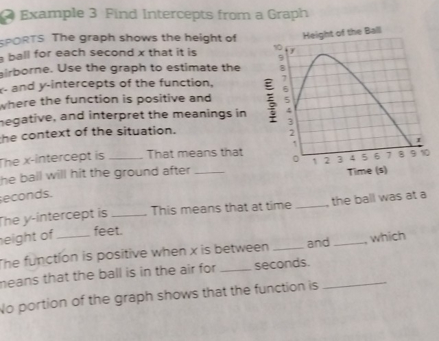 Example 3 Find Intercepts from a Graph 
SPORTS The graph shows the height of 
ball for each second x that it is 
airborne. Use the graph to estimate the
x - and y-intercepts of the function, 
where the function is positive and 
megative, and interpret the meanings in 
the context of the situation. 
The x-intercept is _That means that 
he ball will hit the ground after_
seconds. 
The y-intercept is _This means that at time _the ball was at a 
eight of _ feet. 
The function is positive when x is between _and _, which 
means that the ball is in the air for _ seconds._ 
No portion of the graph shows that the function is