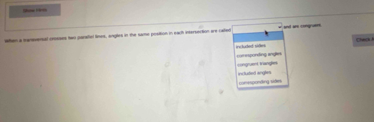 Show Hints
When a transversal crosses two parallel lines, angles in the same position in each intersection are called and are congruent.
included sides Check A
corresponding angles
congruent triangles
included angles
corresponding sides