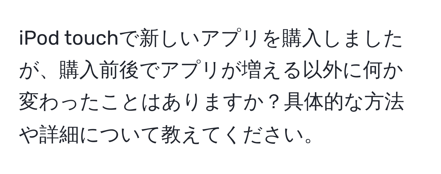 iPod touchで新しいアプリを購入しましたが、購入前後でアプリが増える以外に何か変わったことはありますか？具体的な方法や詳細について教えてください。