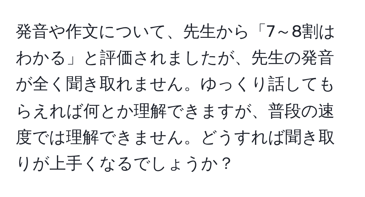 発音や作文について、先生から「7～8割はわかる」と評価されましたが、先生の発音が全く聞き取れません。ゆっくり話してもらえれば何とか理解できますが、普段の速度では理解できません。どうすれば聞き取りが上手くなるでしょうか？