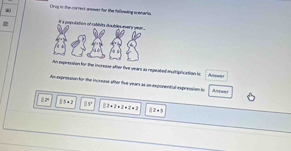 Drag in the correct answer for the following scenario.
ssion for the increase after five years as repeated multiplication is: Answer
An expression for the increase after five years as an exponential expression is: Answer
H2^4 H5· 2 □ 5^2 □ 2· 2· 2· 2· 2 ii2· 5