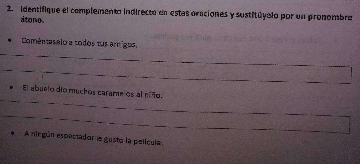 Identifique el complemento indirecto en estas oraciones y sustitúyalo por un pronombre 
átono. 
Coméntaselo a todos tus amigos. 
_ 
_ 
_ 
El abuelo dio muchos caramelos al niño. 
_ 
A ningún espectador le gustó la película.